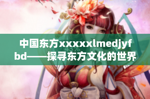 中國東方xxxxxlmedjyfbd——探尋東方文化的世界之旅