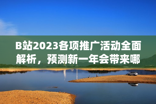 B站2023各項推廣活動全面解析，預(yù)測新一年會帶來哪些驚喜？(1)