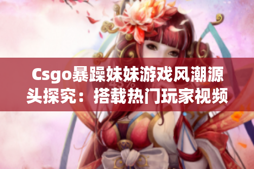 Csgo暴躁妹妹游戲風潮源頭探究：搭載熱門玩家視頻的挑戰(zhàn)模式