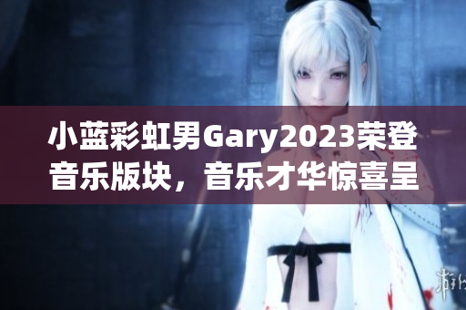 小藍彩虹男Gary2023榮登音樂版塊，音樂才華驚喜呈現(xiàn)！