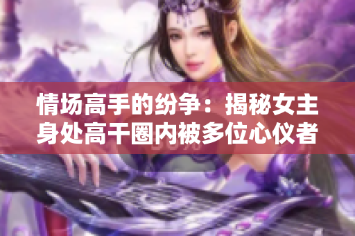 情場(chǎng)高手的紛爭(zhēng)：揭秘女主身處高干圈內(nèi)被多位心儀者追逐的故事