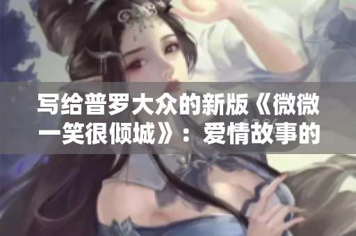 寫給普羅大眾的新版《微微一笑很傾城》：愛情故事的絕美傳奇