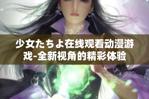 少女たちよ在線觀看動(dòng)漫游戲-全新視角的精彩體驗(yàn)