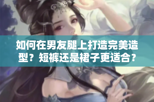 如何在男友腿上打造完美造型？短褲還是裙子更適合？