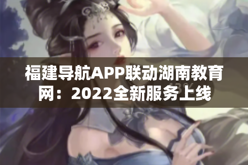 福建導(dǎo)航APP聯(lián)動(dòng)湖南教育網(wǎng)：2022全新服務(wù)上線