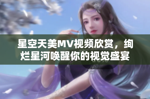 星空天美MV視頻欣賞，絢爛星河喚醒你的視覺盛宴