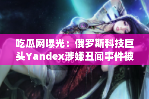 吃瓜網(wǎng)曝光：俄羅斯科技巨頭Yandex涉嫌丑聞事件被曝光(1)