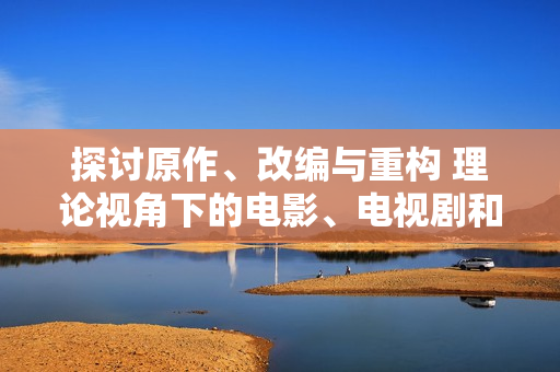 探討原作、改編與重構(gòu) 理論視角下的電影、電視劇和動漫創(chuàng)作