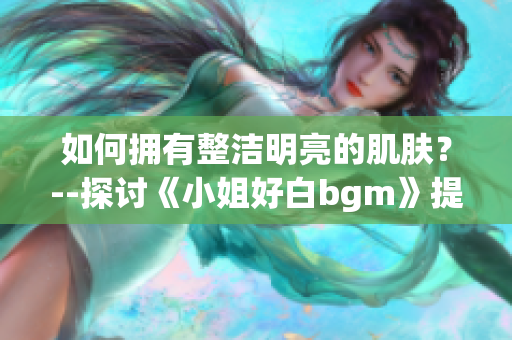 如何擁有整潔明亮的肌膚？--探討《小姐好白bgm》提供的美膚秘籍