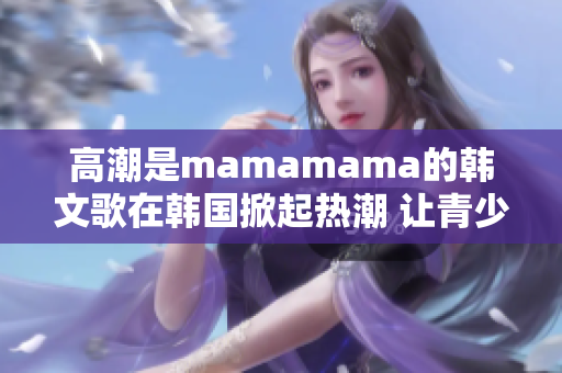 高潮是mamamama的韓文歌在韓國掀起熱潮 讓青少年瘋狂追捧