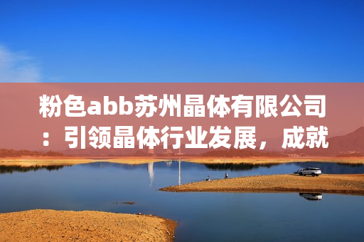 粉色abb蘇州晶體有限公司：引領(lǐng)晶體行業(yè)發(fā)展，成就未來科技創(chuàng)新(1)