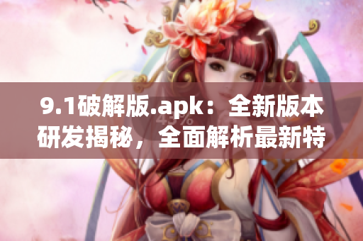 9.1破解版.apk：全新版本研發(fā)揭秘，全面解析最新特色功能(1)