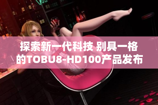 探索新一代科技 別具一格的TOBU8-HD100產(chǎn)品發(fā)布