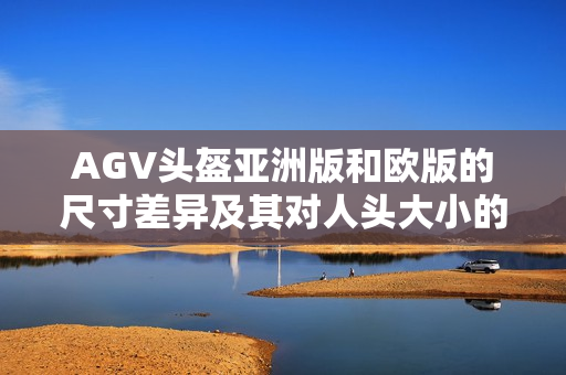 AGV頭盔亞洲版和歐版的尺寸差異及其對(duì)人頭大小的影響