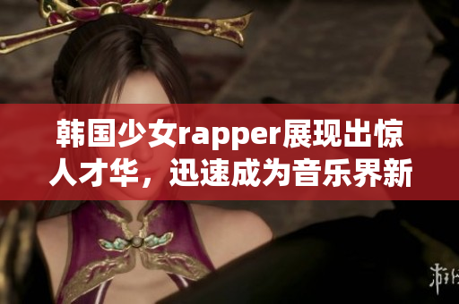 韓國少女rapper展現(xiàn)出驚人才華，迅速成為音樂界新寵