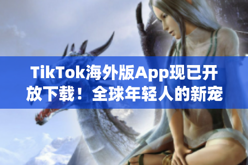 TikTok海外版App現(xiàn)已開放下載！全球年輕人的新寵愛好者必備