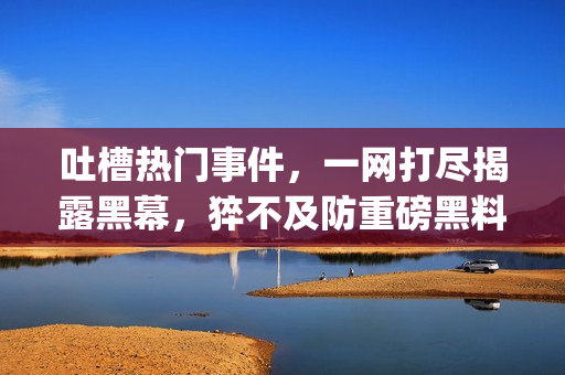 吐槽熱門事件，一網(wǎng)打盡揭露黑幕，猝不及防重磅黑料狠揭黑平臺(1)