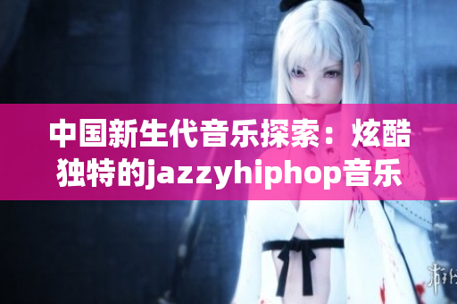 中國新生代音樂探索：炫酷獨特的jazzyhiphop音樂風(fēng)格