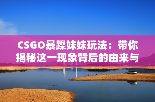 CSGO暴躁妹妹玩法：帶你揭秘這一現(xiàn)象背后的由來與演變