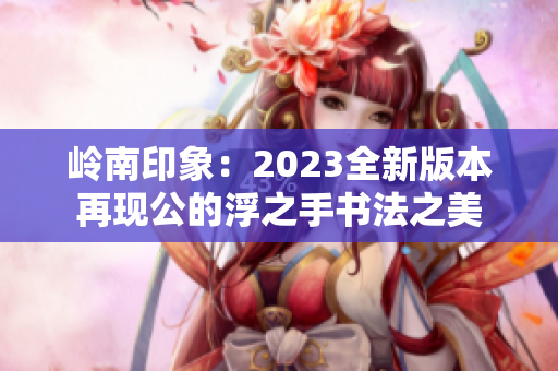 嶺南印象：2023全新版本再現(xiàn)公的浮之手書法之美