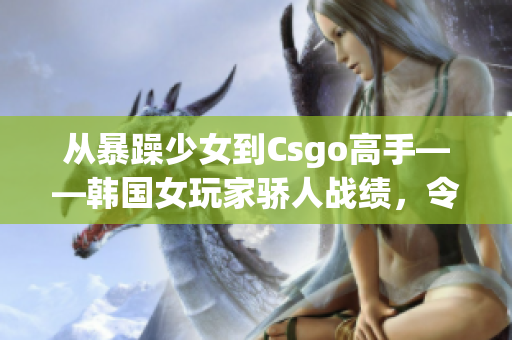 從暴躁少女到Csgo高手——韓國女玩家驕人戰(zhàn)績(jī)，令人刮目相看！