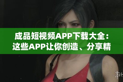 成品短視頻APP下載大全：這些APP讓你創(chuàng)造、分享精彩瞬間(1)