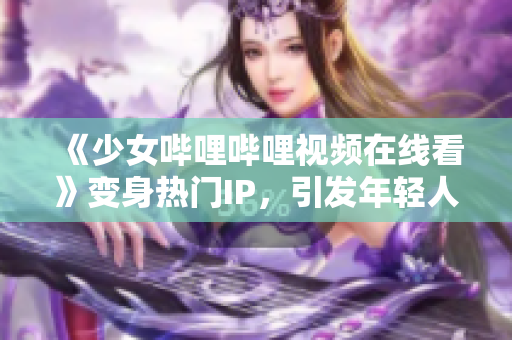 《少女嗶哩嗶哩視頻在線看》變身熱門IP，引發(fā)年輕人文化消費(fèi)熱潮