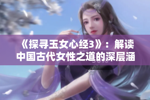 《探尋玉女心經(jīng)3》：解讀中國古代女性之道的深層涵義