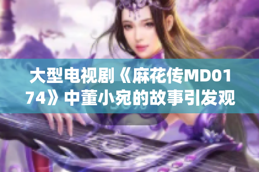 大型電視劇《麻花傳MD0174》中董小宛的故事引發(fā)觀(guān)眾熱議(1)