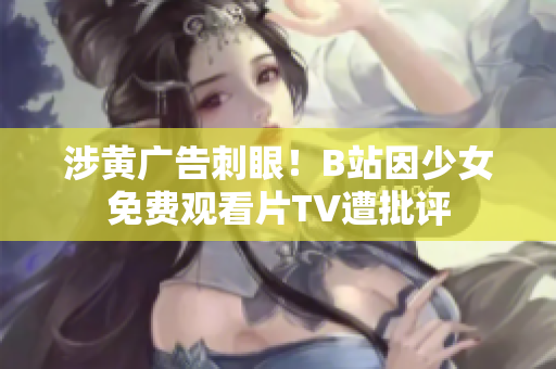 涉黃廣告刺眼！B站因少女免費(fèi)觀看片TV遭批評