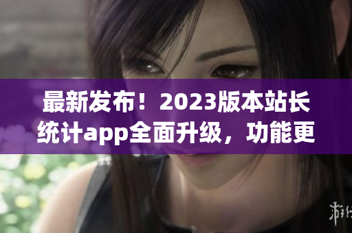 最新發(fā)布！2023版本站長統(tǒng)計app全面升級，功能更強大(1)