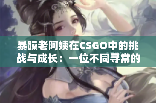 暴躁老阿姨在CSGO中的挑戰(zhàn)與成長(zhǎng)：一位不同尋常的游戲玩家