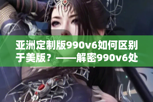 亞洲定制版990v6如何區(qū)別于美版？——解密990v6處理差異及特點(diǎn)！