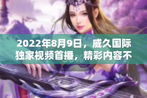 2022年8月9日，威久國(guó)際獨(dú)家視頻首播，精彩內(nèi)容不容錯(cuò)過(guò)