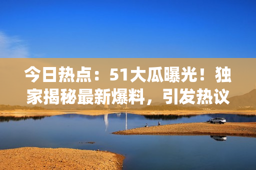 今日熱點(diǎn)：51大瓜曝光！獨(dú)家揭秘最新爆料，引發(fā)熱議！(1)