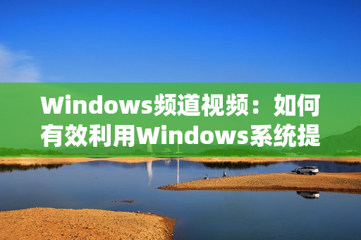 Windows頻道視頻：如何有效利用Windows系統(tǒng)提高工作效率