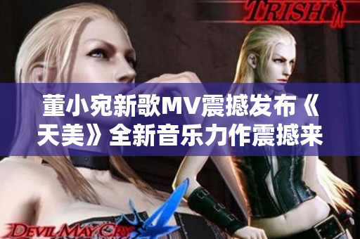 董小宛新歌MV震撼發(fā)布《天美》全新音樂力作震撼來襲