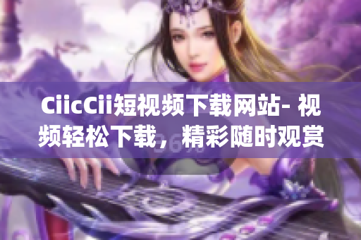 CiicCii短視頻下載網(wǎng)站- 視頻輕松下載，精彩隨時觀賞(1)