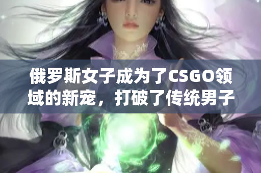 俄羅斯女子成為了CSGO領(lǐng)域的新寵，打破了傳統(tǒng)男子主導(dǎo)的壁壘