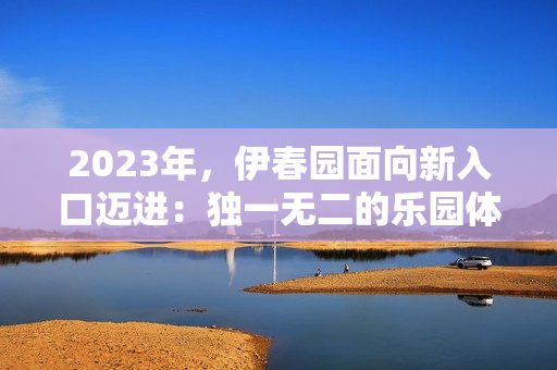 2023年，伊春園面向新入口邁進：獨一無二的樂園體驗等您來探索！