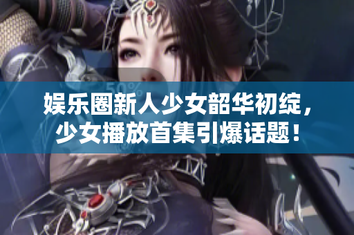 娛樂圈新人少女韶華初綻，少女播放首集引爆話題！