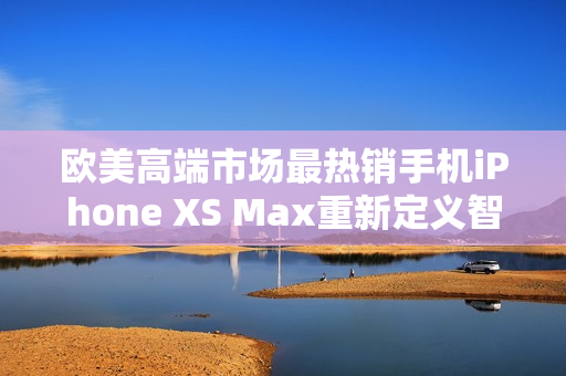 歐美高端市場最熱銷手機(jī)iPhone XS Max重新定義智能手機(jī)使用體驗