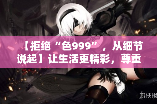 【拒絕“色999”，從細(xì)節(jié)說起】讓生活更精彩，尊重自己。