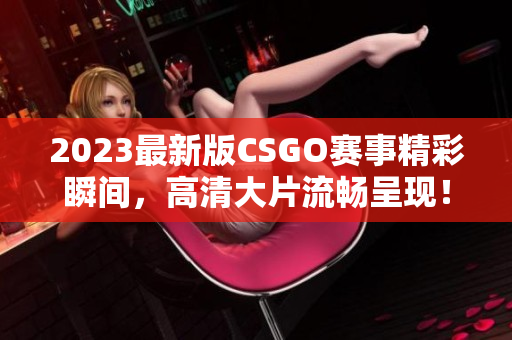 2023最新版CSGO賽事精彩瞬間，高清大片流暢呈現(xiàn)！