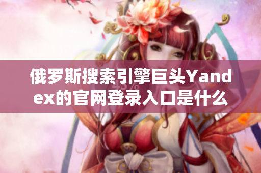 俄羅斯搜索引擎巨頭Yandex的官網(wǎng)登錄入口是什么？