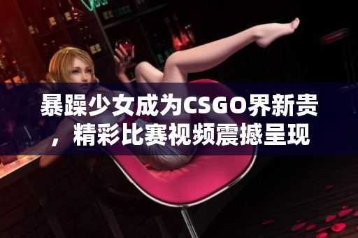 暴躁少女成為CSGO界新貴，精彩比賽視頻震撼呈現(xiàn)