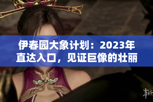 伊春園大象計(jì)劃：2023年直達(dá)入口，見證巨像的壯麗風(fēng)采