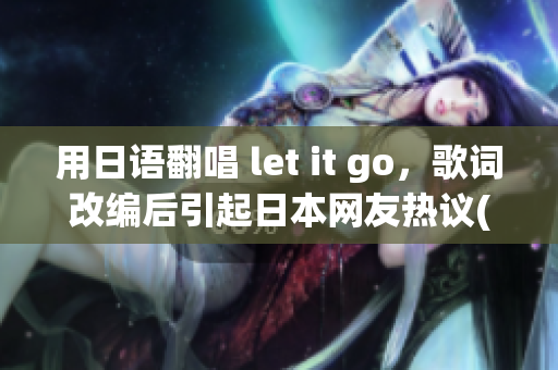 用日語翻唱 let it go，歌詞改編后引起日本網(wǎng)友熱議(1)