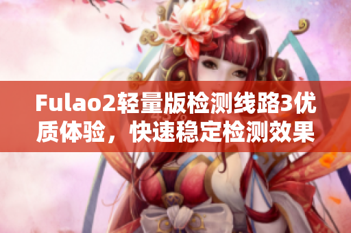 Fulao2輕量版檢測(cè)線路3優(yōu)質(zhì)體驗(yàn)，快速穩(wěn)定檢測(cè)效果一覽無(wú)余