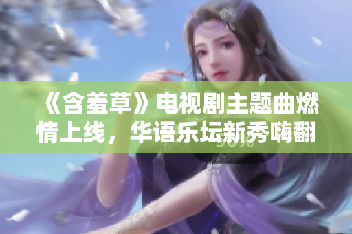 《含羞草》電視劇主題曲燃情上線，華語樂壇新秀嗨翻全場